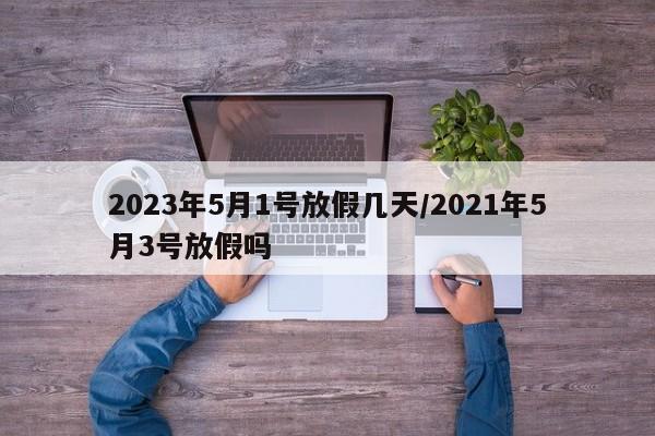 2023年5月1号放假几天/2021年5月3号放假吗