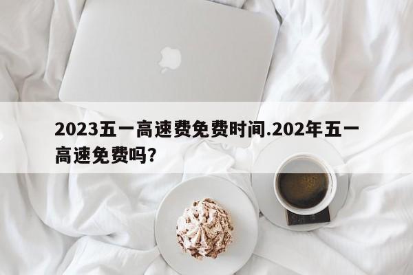 2023五一高速费免费时间.202年五一高速免费吗?