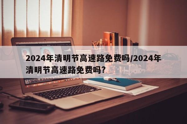 2024年清明节高速路免费吗/2024年清明节高速路免费吗?