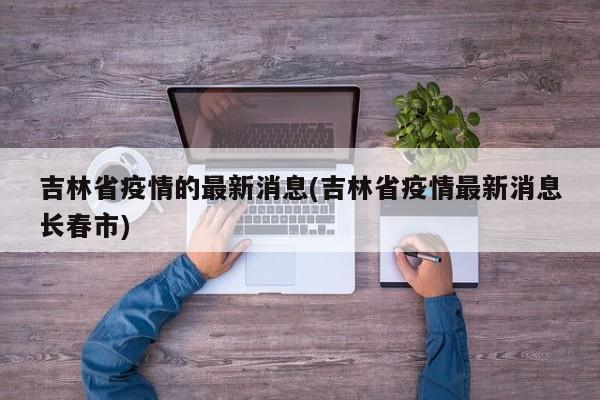 吉林省疫情的最新消息(吉林省疫情最新消息长春市)