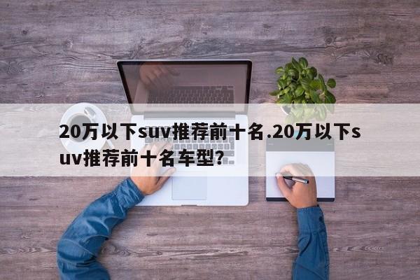 20万以下suv推荐前十名.20万以下suv推荐前十名车型?