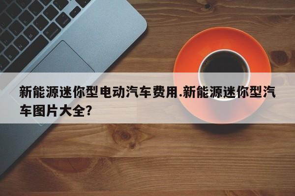 新能源迷你型电动汽车费用.新能源迷你型汽车图片大全?