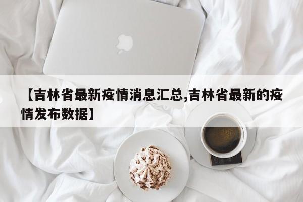 【吉林省最新疫情消息汇总,吉林省最新的疫情发布数据】