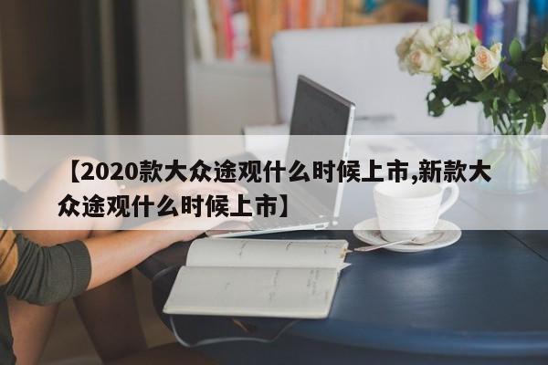 【2020款大众途观什么时候上市,新款大众途观什么时候上市】