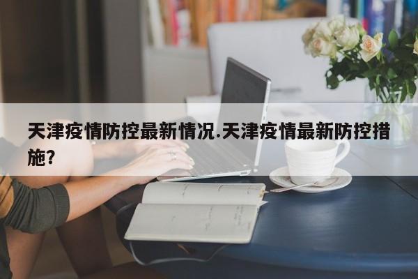 天津疫情防控最新情况.天津疫情最新防控措施?
