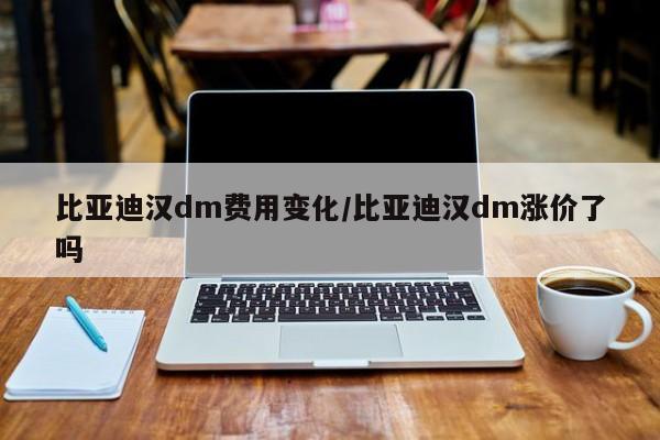 比亚迪汉dm费用变化/比亚迪汉dm涨价了吗