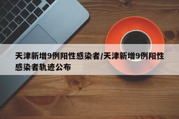 天津新增9例阳性感染者/天津新增9例阳性感染者轨迹公布
