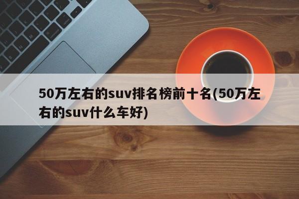 50万左右的suv排名榜前十名(50万左右的suv什么车好)