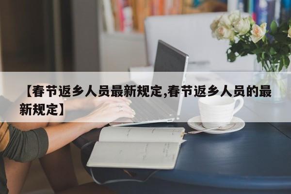 【春节返乡人员最新规定,春节返乡人员的最新规定】