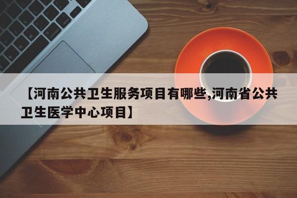 【河南公共卫生服务项目有哪些,河南省公共卫生医学中心项目】