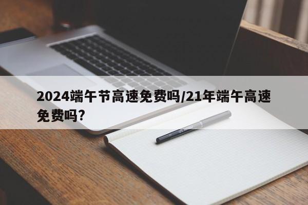 2024端午节高速免费吗/21年端午高速免费吗?