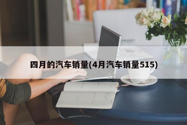 四月的汽车销量(4月汽车销量515)