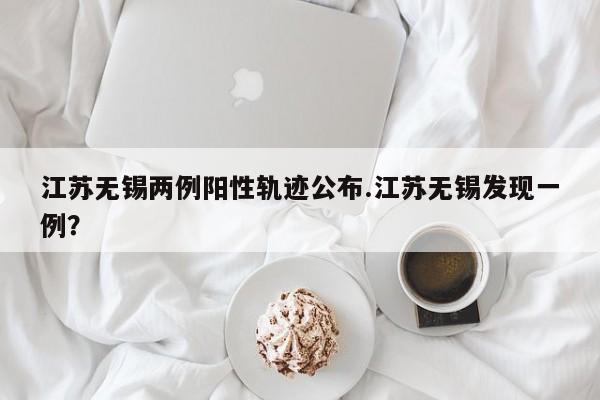 江苏无锡两例阳性轨迹公布.江苏无锡发现一例?