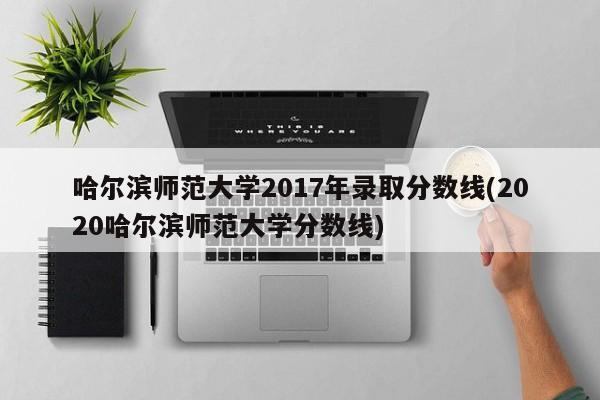 哈尔滨师范大学2017年录取分数线(2020哈尔滨师范大学分数线)